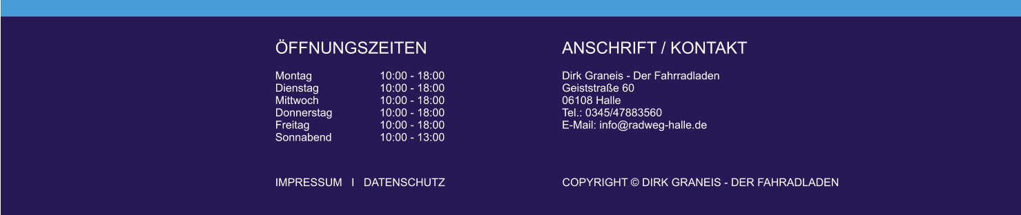 FFNUNGSZEITEN  Montag			10:00 - 18:00 Dienstag			10:00 - 18:00 Mittwoch			10:00 - 18:00 Donnerstag		10:00 - 18:00 Freitag			10:00 - 18:00 Sonnabend		10:00 - 13:00 ANSCHRIFT / KONTAKT  Dirk Graneis - Der FahrradladenGeiststrae 6006108 Halle Tel.: 0345/47883560 E-Mail: info@radweg-halle.de    IMPRESSUM   I   DATENSCHUTZ					COPYRIGHT  DIRK GRANEIS - DER FAHRADLADEN